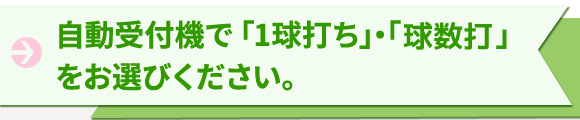 自動受付機で「1球打ち」・「打ち放題」をお選びください。