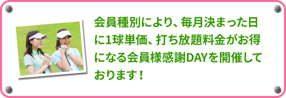 会員種別により、毎月決まった日に1球単価、打ち放題料金がお得になる会員様感謝DAYを開催しております！